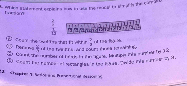 Which statement explains how to use the model to simplify the complex
fraction?
frac  2/3  1/12 
A Count the twelfths that fit within  2/3  of the figure.
Remove  2/3  of the twelfths, and count those remaining.
Count the number of thirds in the figure. Multiply this number by 12.
① Count the number of rectangles in the figure. Divide this number by 3.
22 Chapter 1 Ratios and Proportional Reasoning