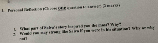 Personal Reflection (Choose ONC question to answer) (2 marks) 
1. What part of Salva’s story inspired you the most? Why? 
2. Would you stay strong like Salva if you were in his situation? Why or why 
not?