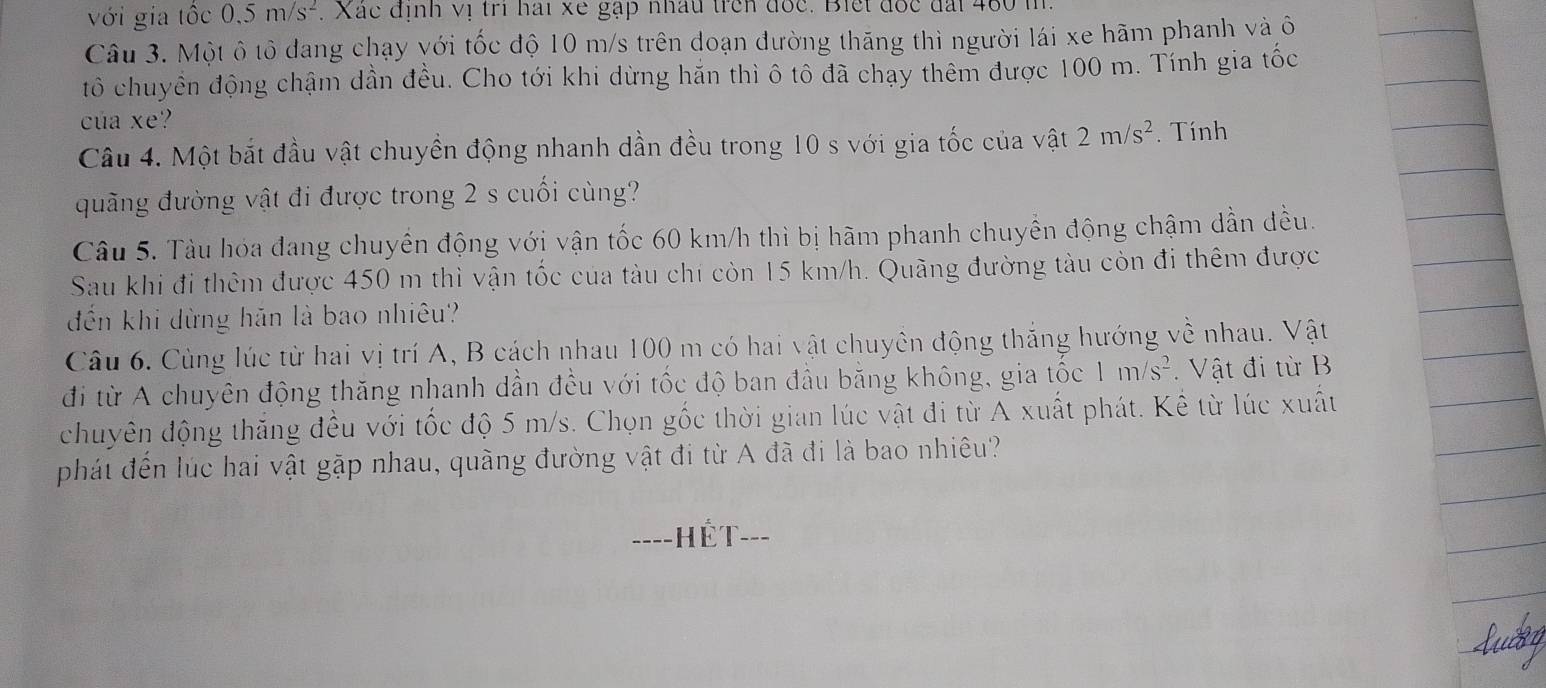 với gia tốc 0.5m/s^2. Xác định vị trì hai xe gặp nhâu trên đốc. Biết đốc đấi 480 tỉ 
Câu 3. Một ô tô dang chạy với tốc độ 10 m/s trên doạn đường thăng thì người lái xe hãm phanh và õ 
tô chuyển động chậm dần đều. Cho tới khi dừng hăn thì ô tô đã chạy thêm được 100 m. Tính gia tốc 
của xe? 
Câu 4. Một bắt đầu vật chuyền động nhanh dần đều trong 10 s với gia tốc của vật 2m/s^2. Tính 
quãng đường vật đi được trong 2 s cuối cùng? 
Câu 5. Tàu hóa đang chuyển động với vận tốc 60 km/h thì bị hãm phanh chuyển động chậm dần đều. 
Sau khi đi thêm được 450 m thì vận tốc của tàu chí còn 15 km/h. Quãng đường tàu còn đi thêm được 
đến khi dừng hãn là bao nhiêu? 
Câu 6. Cùng lúc từ hai vị trí A, B cách nhau 100 m có hai vật chuyên động thắng hướng về nhau. Vật 
đi từ A chuyên động thăng nhanh dần đều với tốc độ ban đầu bằng không, gia tốc 1m/s^2. Vật đi từ B 
chuyên động thăng đều với tốc độ 5 m/s. Chọn gốc thời gian lúc vật đi từ A xuất phát. Kể từ lúc xuất 
phát đến lúc hai vật gặp nhau, quãng đường vật đi từ A đã đi là bao nhiêu? 
====HÊT===