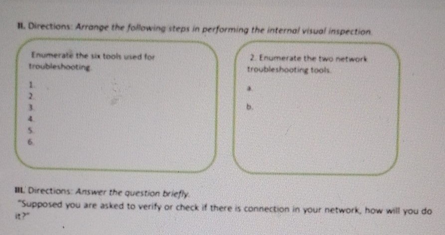 Directions: Arrange the following steps in performing the internal visual inspection. 
Enumerate the six tools used for 2. Enumerate the two network 
troubleshooting troubleshooting tools. 
1. 
2. 
3. 
b. 
4. 
5. 
6. 
IIL' Directions: Answer the question briefly. 
"Supposed you are asked to verify or check if there is connection in your network, how will you do 
?"