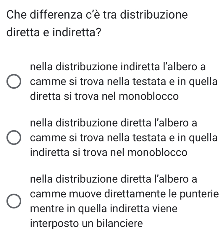 Che differenza c'è tra distribuzione
diretta e indiretta?
nella distribuzione indiretta l’albero a
camme si trova nella testata e in quella
diretta si trova nel monoblocco
nella distribuzione diretta l’albero a
camme si trova nella testata e in quella
indiretta si trova nel monoblocco
nella distribuzione diretta l’albero a
camme muove direttamente le punterie
mentre in quella indiretta viene
interposto un bilanciere