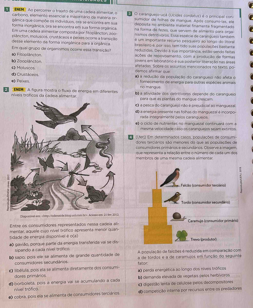 ENEM Ao percorrer o trajeto de uma cadeia alimentar, o 3 O caranguejo-uçá (Ucides cordatus) é o principal con-
carbono, elemento essencial e majoritário da matéria or- sumidor de folhas de mangue. Após consumi-las, ele
gânica que compõe os indivíduos, ora se encontra em sua deposita no ambiente material finamente fragmentado
forma inorgânica, ora se encontra em sua forma orgânica. na forma de fezes, que servem de alimento para orga-
Em uma cadeia alimentar composta por fitoplâncton, zoo- nismos detritívoros. Essa espécie de caranguejo também
plâncton, moluscos, crustáceos e peixes ocorre a transição é um importante recurso pesqueiro ao longo do litoral
desse elemento da forma inorgânica para a orgânica. brasileiro e, por isso, tem tido suas populações bastante
Em qual grupo de organismos ocorre essa transição? reduzidas. Devido à sua importância, estão sendo feitas
a) Fitoplâncton. ações de repovoamento, com a produção de formas
jovens em laboratório e sua posterior liberação nas áreas
b) Zooplâncton. afetadas. Sobre os assuntos mencionados no texto, po-
c) Moluscos. demos afirmar que:
d) Crustáceos. a) a redução da população do caranguejo não afeta o
e) Peixes. fornecimento de energia para outras espécies animais
no mangue.
2  ENEM A figura mostra o fluxo de energia em diferentes b) a atividade dos detritívoros depende do caranguejo
níveis tróficos da cadeia alimentar.
para que as plantas do mangue cresçam.
c) a pesca do caranguejo não é prejudicial ao manguezal.
d) a energia presente nas folhas do manguezal é incorpo-
rada integralmente pelos caranguejos.
e) o ciclo de nutrientes no manguezal continuará com a
mesma velocidade caso os caranguejos sejam extintos.
4 (Uerj) Em determinados casos, populações de consumi-
dores terciários são menores do que as populações de
consumidores primários e secundários. Observe a imagem,
que representa a relação entre o número de cada um dos
membros de uma mesma cadeia alimentar.
Falcão (consumidor terciário)
Tordo (consumidor secundário)
Disponível em:. Acesso em: 21 fev. 2012.
Caramujo (consumidor primário)
Entre os consumidores representados nessa cadeia ali-
mentar, aquele cujo nível trófico apresenta menor quan-
tidade de energia disponível é o(a)
a) gavião, porque parte da energia transferida vai se dis- Trevo (produtor)
sipando a cada nível trófico.
b) sapo, pois ele se alimenta de grande quantidade de A população de falcões é reduzida em comparação com
a de tordos e a de caramujos em função do seguinte
consumidores secundários. fator:
c) libélula, pois ela se alimenta diretamente dos consumi-
a) perda energética ao longo dos níveis tróficos
dores primários.
d) borboleta, pois a energia vai se acumulando a cada b) demanda elevada de vegetais pelos herbívoros
nível trófico. c) digestão lenta de celulose pelos decompositores
e) cobra, pois ela se alimenta de consumidores terciários. d) competição interna por recursos entre os predadores