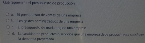 Qué representa el presupuesto de producción
a. El presupuesto de ventas de una empresa
b. Los gastos administrativos de una empresa
c. El presupuesto de marketing de una empresa
d. La cantidad de productos o servicios que una empresa debe producir para satisfacer
la demanda proyectada