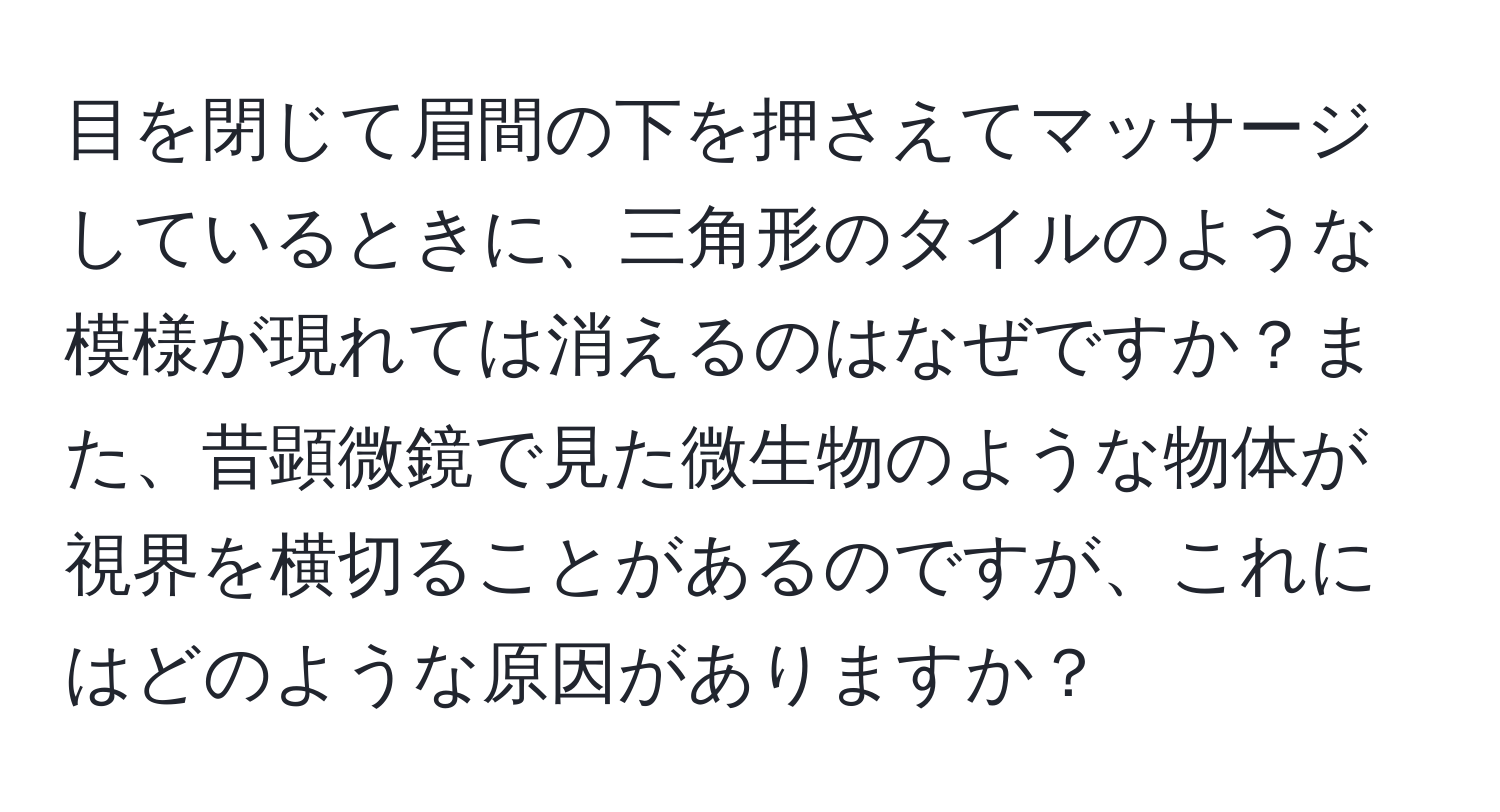 目を閉じて眉間の下を押さえてマッサージしているときに、三角形のタイルのような模様が現れては消えるのはなぜですか？また、昔顕微鏡で見た微生物のような物体が視界を横切ることがあるのですが、これにはどのような原因がありますか？