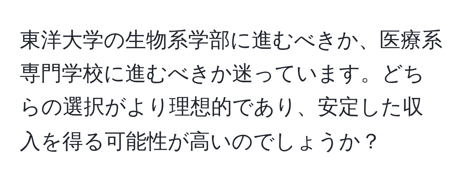 東洋大学の生物系学部に進むべきか、医療系専門学校に進むべきか迷っています。どちらの選択がより理想的であり、安定した収入を得る可能性が高いのでしょうか？