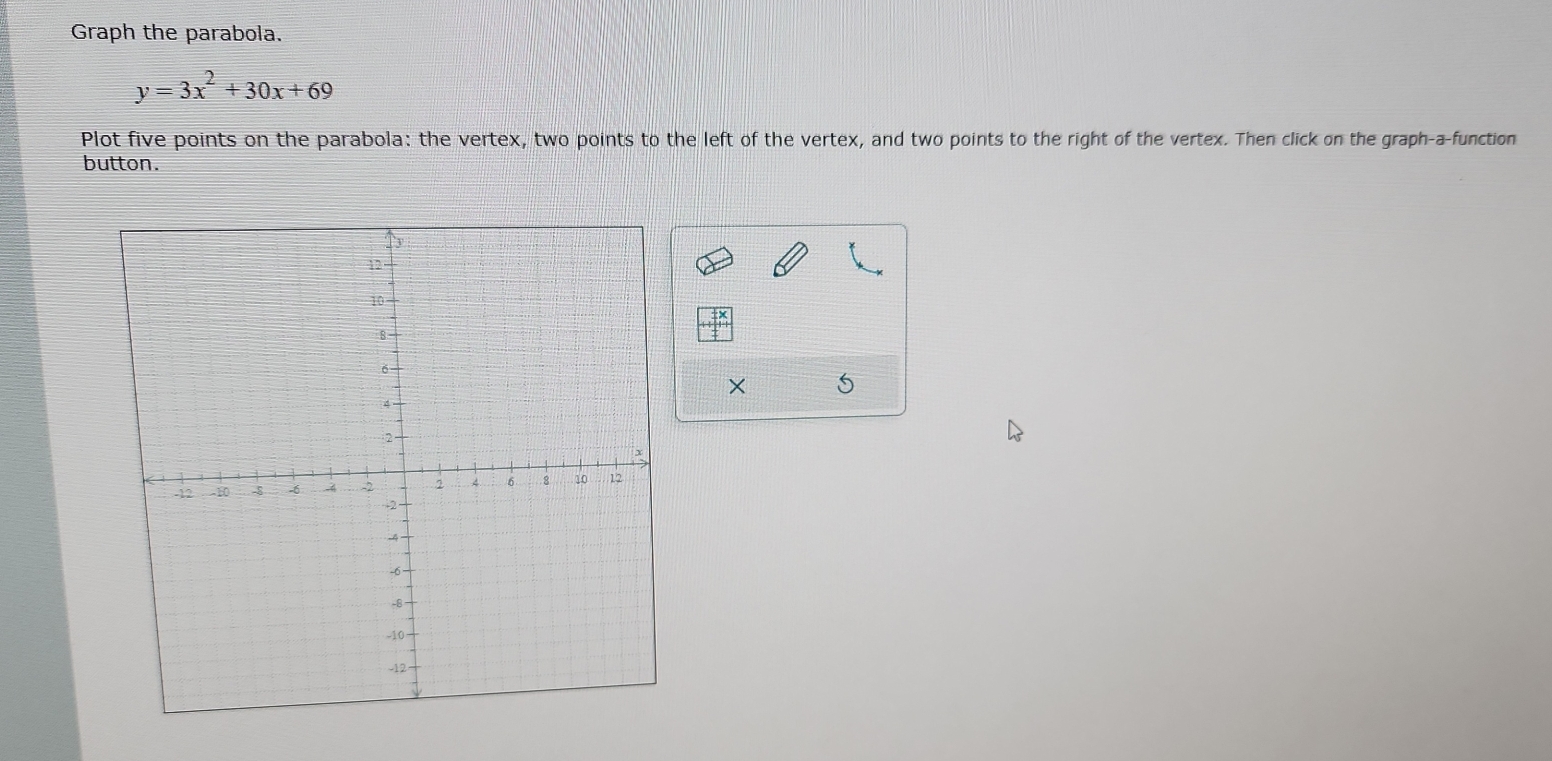 Graph the parabola.
y=3x^2+30x+69
Plot five points on the parabola: the vertex, two points to the left of the vertex, and two points to the right of the vertex. Then click on the graph-a-function 
button. 
× 5