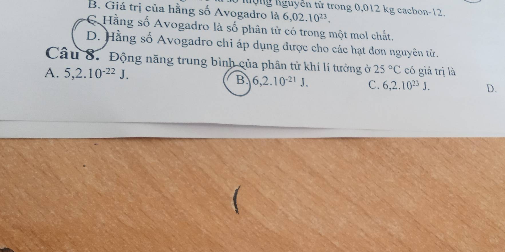 nộng nguyên tử trong 0,012 kg cacbon -12.
B. Giá trị của hằng số Avogadro là 6,02.10^(23).
C Hằng số Avogadro là số phân tử có trong một mol chất.
D. Hằng số Avogadro chi áp dụng được cho các hạt đơn nguyên từ.
Câu 8. Động năng trung bình của phân tử khí lí tưởng ở 25°C
A. 5, 2.10^(-22)J. có giá trị là
B. 6, 2.10^(-21)J.
C. 6, 2.10^(23)J.
D.
