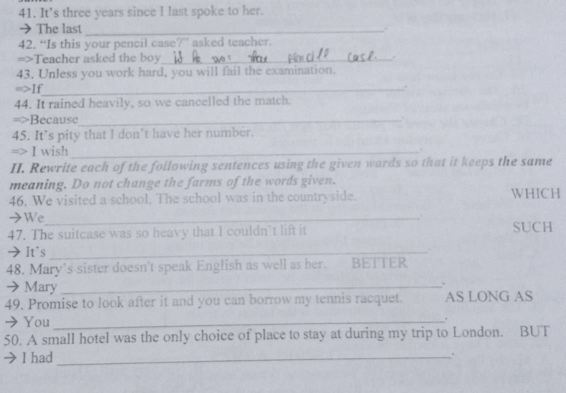 It’s three years since I last spoke to her. 
→ The last_ . 
42. “Is this your pencil case?” asked teacher. 
=>Teacher asked the boy_ 
43. Unless you work hard, you will fail the examination. 
=>If_ 
. 
44. It rained heavily, so we cancelled the match. 
=>Because_ 
` 
45. It’s pity that I don’t have her number. 
=> I wish_ 
. 
II. Rewrite each of the following sentences using the given wards so that it keeps the same 
meaning. Do not change the farms of the words given. 
46. We visited a school. The school was in the countryside. WHICH 
→We_ 
47. The suitcase was so heavy that I couldn’t lift it 
SUCH 
➔It's_ 
48. Mary’s sister doesn't speak English as well as her. BETTER 
→ Mary_ 
, 
49. Promise to look after it and you can borrow my tennis racquet. AS LONG AS 
→ You_ 
. 
50. A small hotel was the only choice of place to stay at during my trip to London. BUT 
I had_ 
.