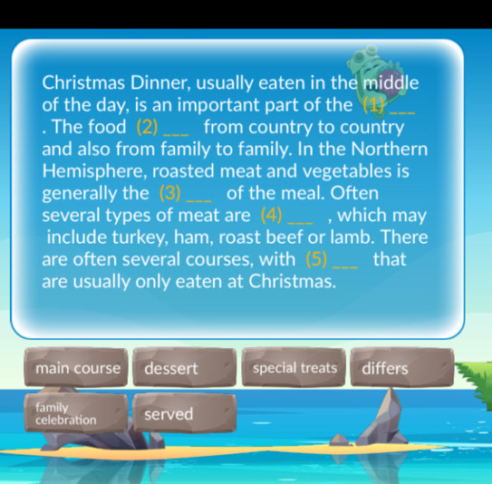 Christmas Dinner, usually eaten in the middle
of the day, is an important part of the 45° _
. The food (2) _from country to country
and also from family to family. In the Northern
Hemisphere, roasted meat and vegetables is
generally the (3)_ of the meal. Often
several types of meat are (4) _, which may
include turkey, ham, roast beef or lamb. There
are often several courses, with (5) _that
are usually only eaten at Christmas.
main course dessert special treats differs
family served
celebration