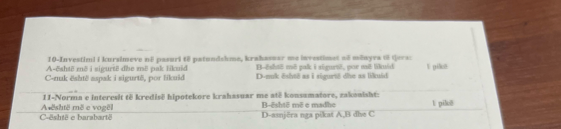 10-Investimi i kursimeve në pasuri të patundshme, krahasuar me investimet në měnyva të tjera:
A-është mẽ i sigurtë dhe më pak lĩkuid B-është mẽ pak i sigurtë, por mê likuíd l pikē
C-nuk është aspak i sigurtë, por likuid D-nuk ēshtë as i sigurtë dhe as likuid
11-Norma e interesit të kredisë hipotekore krahasuar me atë konsumatore, zakonisht:
A është më e vogël B-ēshtē më e madhe l pikē
C-është e barabartë D-asnjēra nga pikat A, B dhe C