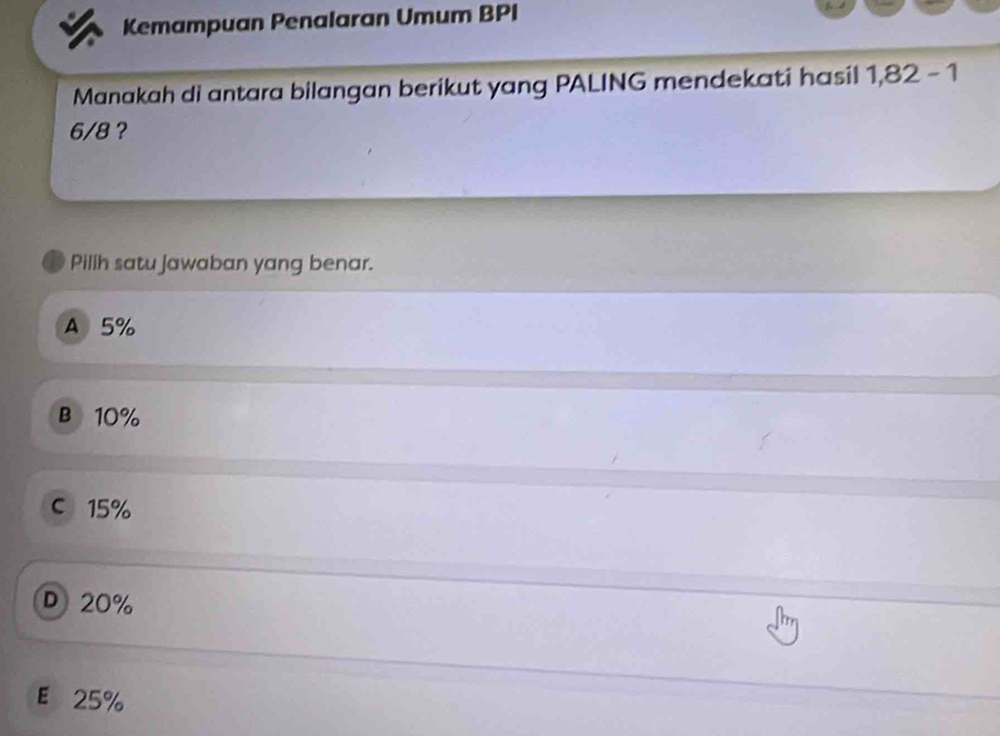 Kemampuan Penalaran Umum BPI
Manakah di antara bilangan berikut yang PALING mendekati hasil 1,82-1
6/8 ?
Pillh satu jawaban yang benar.
A 5%
B 10%
c 15%
D 20%
E 25%