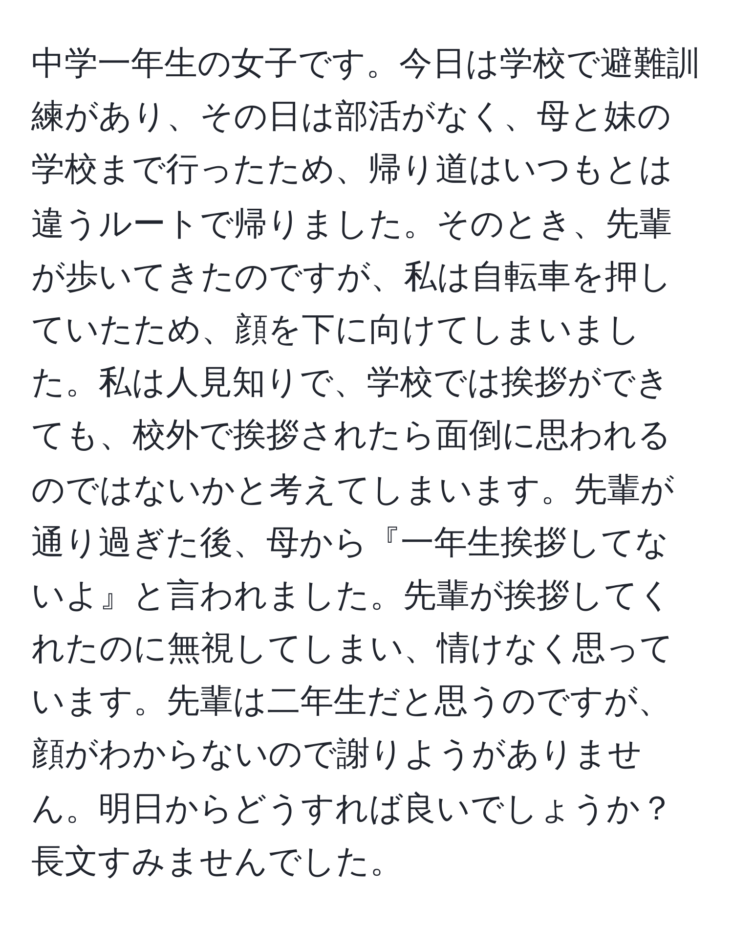 中学一年生の女子です。今日は学校で避難訓練があり、その日は部活がなく、母と妹の学校まで行ったため、帰り道はいつもとは違うルートで帰りました。そのとき、先輩が歩いてきたのですが、私は自転車を押していたため、顔を下に向けてしまいました。私は人見知りで、学校では挨拶ができても、校外で挨拶されたら面倒に思われるのではないかと考えてしまいます。先輩が通り過ぎた後、母から『一年生挨拶してないよ』と言われました。先輩が挨拶してくれたのに無視してしまい、情けなく思っています。先輩は二年生だと思うのですが、顔がわからないので謝りようがありません。明日からどうすれば良いでしょうか？長文すみませんでした。