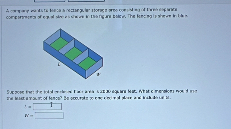 A company wants to fence a rectangular storage area consisting of three separate 
compartments of equal size as shown in the figure below. The fencing is shown in blue. 
Suppose that the total enclosed floor area is 2000 square feet. What dimensions would use 
the least amount of fence? Be accurate to one decimal place and include units.
L=
W=