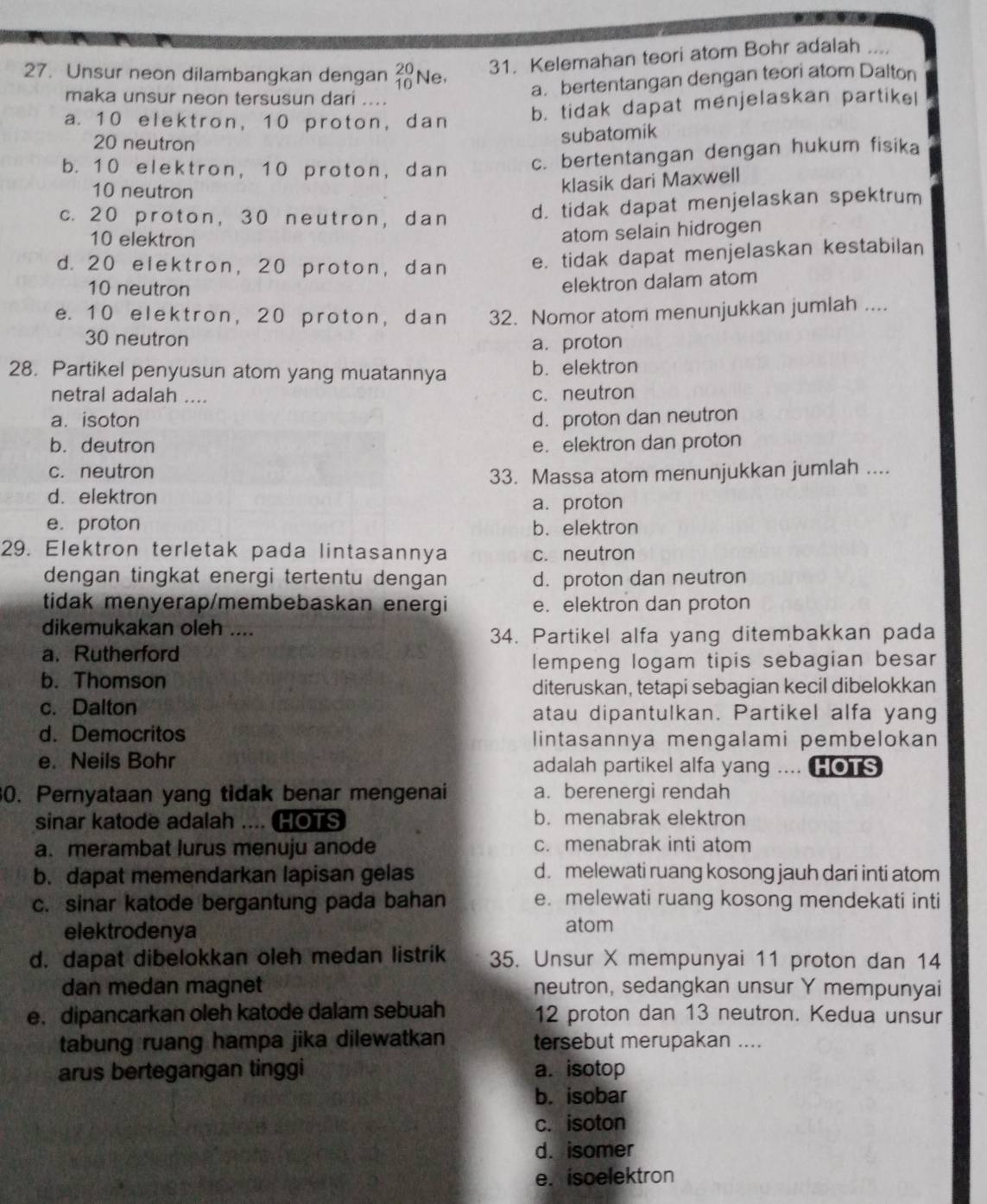 Unsur neon dilambangkan dengan beginarrayr 20 10endarray Ne,
31. Kelemahan teori atom Bohr adalah ....
maka unsur neon tersusun dari ....
a. bertentangan dengan teori atom Dalton
a. 10 elektron, 10 proton, dan
b. tidak dapat menjelaskan partike!
20 neutron
subatomik
b. 10 elektron, 10 proton, dan c. bertentangan dengan hukum fisika
10 neutron
klasik dari Maxwell
c. 20 proton, 30 neutron, dan
d. tidak dapat menjelaskan spektrum
10 elektron
atom selain hidrogen
d. 20 elektron, 20 proton, dan e. tidak dapat menjelaskan kestabilan
10 neutron
elektron dalam atom
e. 10 elektron, 20 proton, dan 32. Nomor atom menunjukkan jumlah ....
30 neutron
a. proton
28. Partikel penyusun atom yang muatannya b. elektron
netral adalah ....
c. neutron
a. isoton d. proton dan neutron
b. deutron e.elektron dan proton
c. neutron
33. Massa atom menunjukkan jumlah ....
d.elektron
a.proton
e. proton b. elektron
29. Elektron terletak pada lintasannya c. neutron
dengan tingkat energi tertentu dengan d. proton dan neutron
tidak menyerap/membebaskan energi e. elektron dan proton
dikemukakan oleh ....
34. Partikel alfa yang ditembakkan pada
a. Rutherford
lempeng logam tipis sebagian besar
b. Thomson
diteruskan, tetapi sebagian kecil dibelokkan
c. Dalton atau dipantulkan. Partikel alfa yang
d. Democritos lintasannya mengalami pembelokan
e. Neils Bohr adalah partikel alfa yang … HOTS
30. Pernyataan yang tidak benar mengenai a. berenergi rendah
sinar katode adalah .... HOTS b. menabrak elektron
a. merambat lurus menuju anode c. menabrak inti atom
b. dapat memendarkan lapisan gelas d. melewati ruang kosong jauh dari inti atom
c. sinar katode bergantung pada bahan e. melewati ruang kosong mendekati inti
elektrodenya atom
d. dapat dibelokkan oleh medan listrik 35. Unsur X mempunyai 11 proton dan 14
dan medan magnet neutron, sedangkan unsur Y mempunyai
e. dipancarkan oleh katode dalam sebuah 12 proton dan 13 neutron. Kedua unsur
tabung ruang hampa jika dilewatkan tersebut merupakan ....
arus bertegangan tinggi a. isotop
b. isobar
c. isoton
d. isomer
e. isoelektron