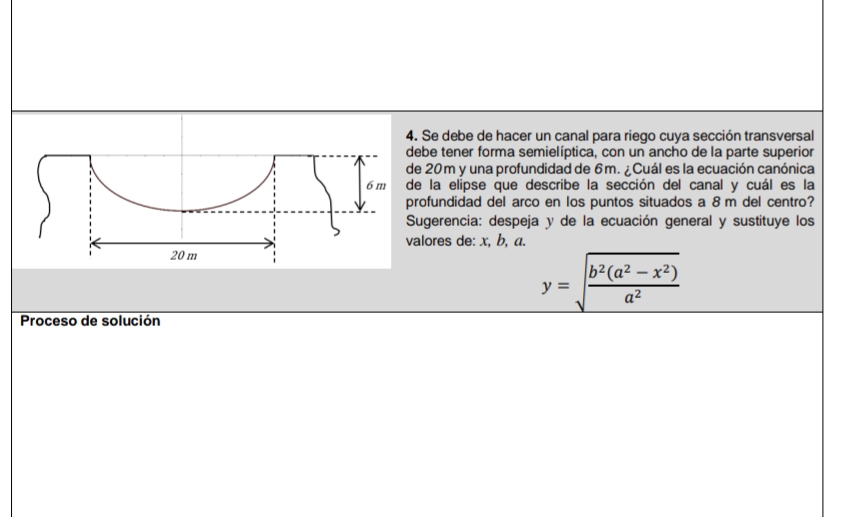 Se debe de hacer un canal para riego cuya sección transversal 
be tener forma semielíptica, con un ancho de la parte superior
20m y una profundidad de 6m. ¿ Cuál es la ecuación canónica 
la elipse que describe la sección del canal y cuál es la 
ofundidad del arco en los puntos situados a 8 m del centro? 
ugerencia: despeja y de la ecuación general y sustituye los 
lores de: x, b, a.
y=sqrt(frac b^2(a^2-x^2))a^2
Proceso de solución