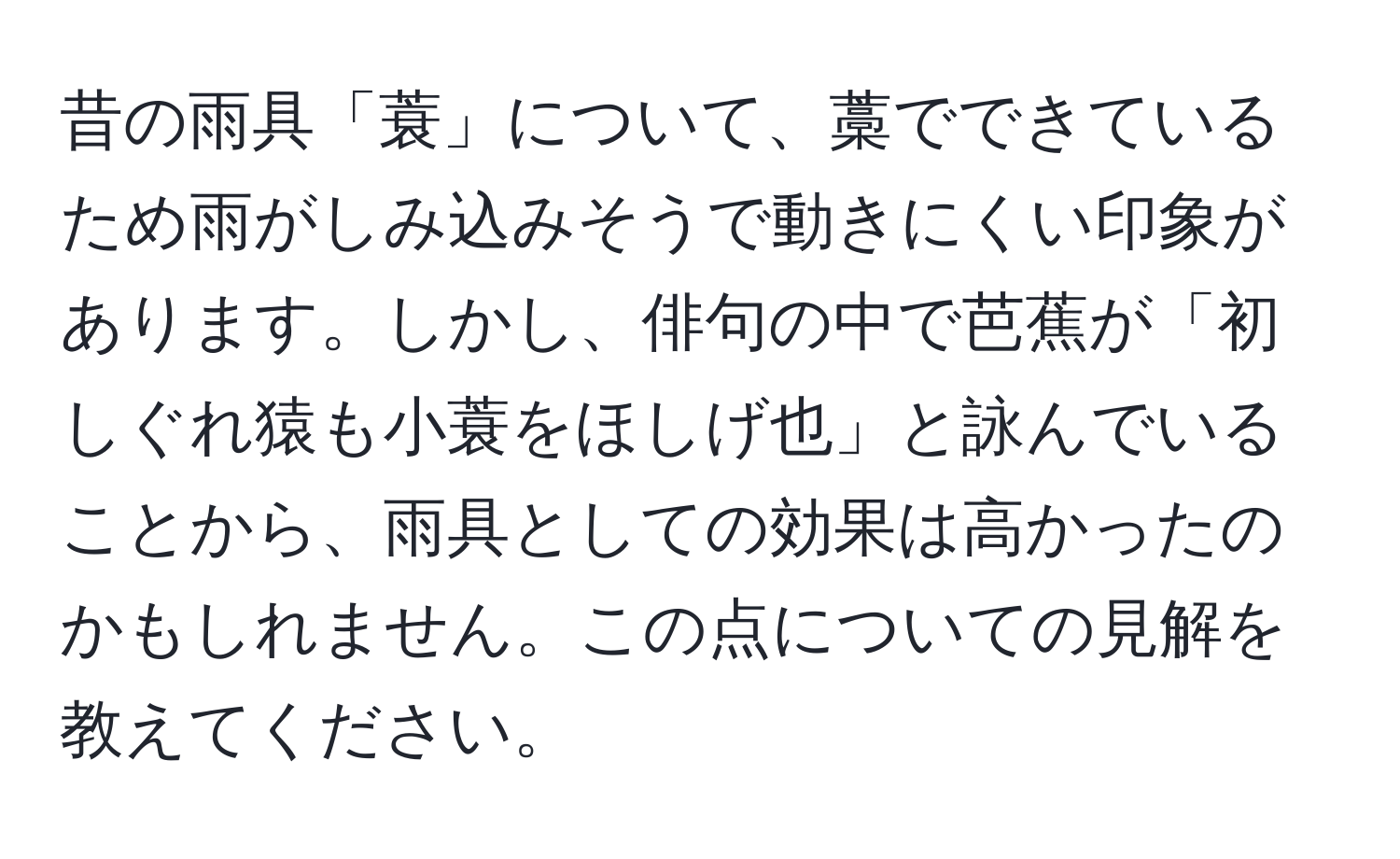 昔の雨具「蓑」について、藁でできているため雨がしみ込みそうで動きにくい印象があります。しかし、俳句の中で芭蕉が「初しぐれ猿も小蓑をほしげ也」と詠んでいることから、雨具としての効果は高かったのかもしれません。この点についての見解を教えてください。