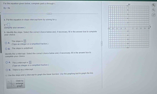For the equation given below, complete parts a through c
Q
8y=9x
Q
a. Put the equation in slope-intercept form by solving for y
y=□
(Simplify your answer.)
b. Identify the slope. Select the correct choice below and, if necessary, fill in the answer box to complete
your choice 
The slope is
A. (Type an integer or a simplified fraction.)
B. The slope is undefined
ldentify the y -infercept. Select the correct choice below and, if necessary, fill in the answer box to
complete your choice
A. The y-intercept is □
(Type an integer or a simplified traction )
B. There is no y -infercept
c. Use the slope and y-intercept to graph the linear function. Use the graphing fool to graph the line
Click to
enlarge
graph