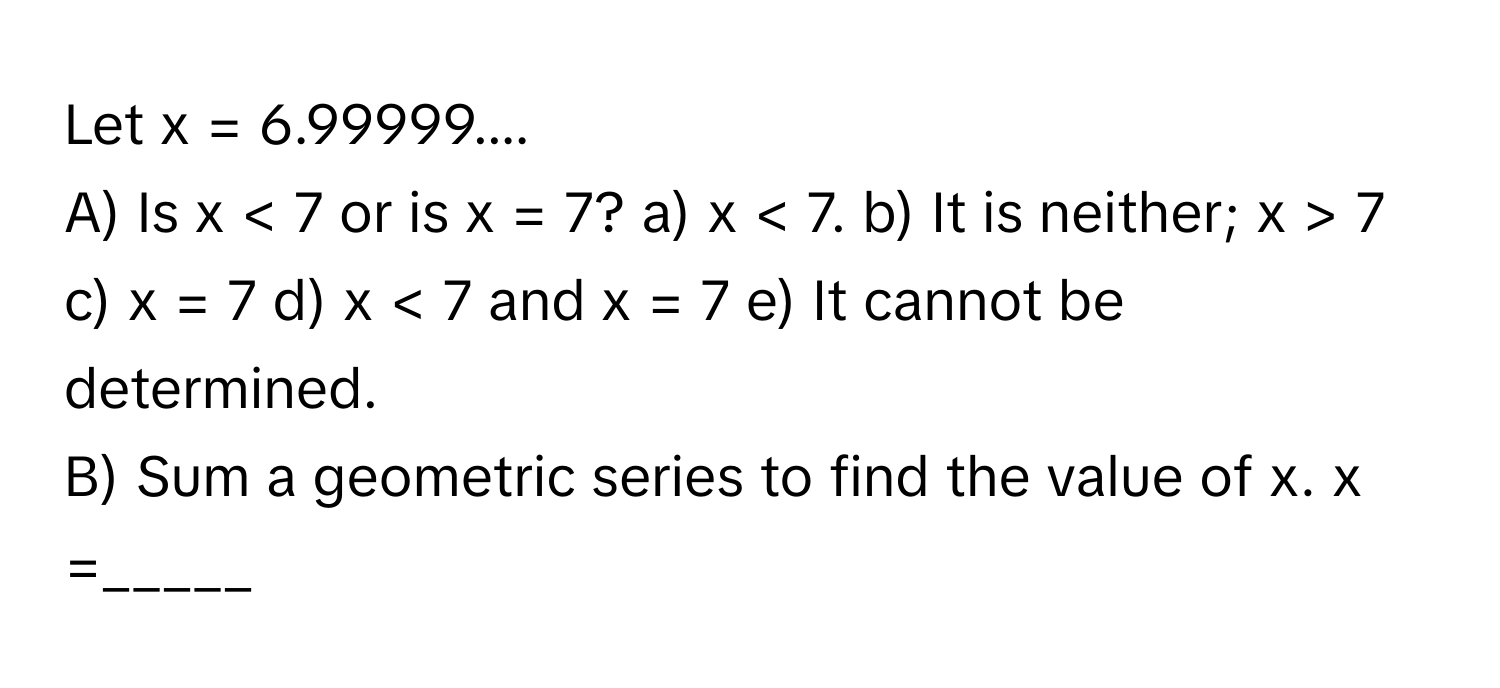 Let x = 6.99999....

A) Is x < 7 or is x = 7? a) x < 7. b) It is neither; x > 7 c) x = 7 d) x < 7 and x = 7 e) It cannot be determined. 
B) Sum a geometric series to find the value of x. x =_____