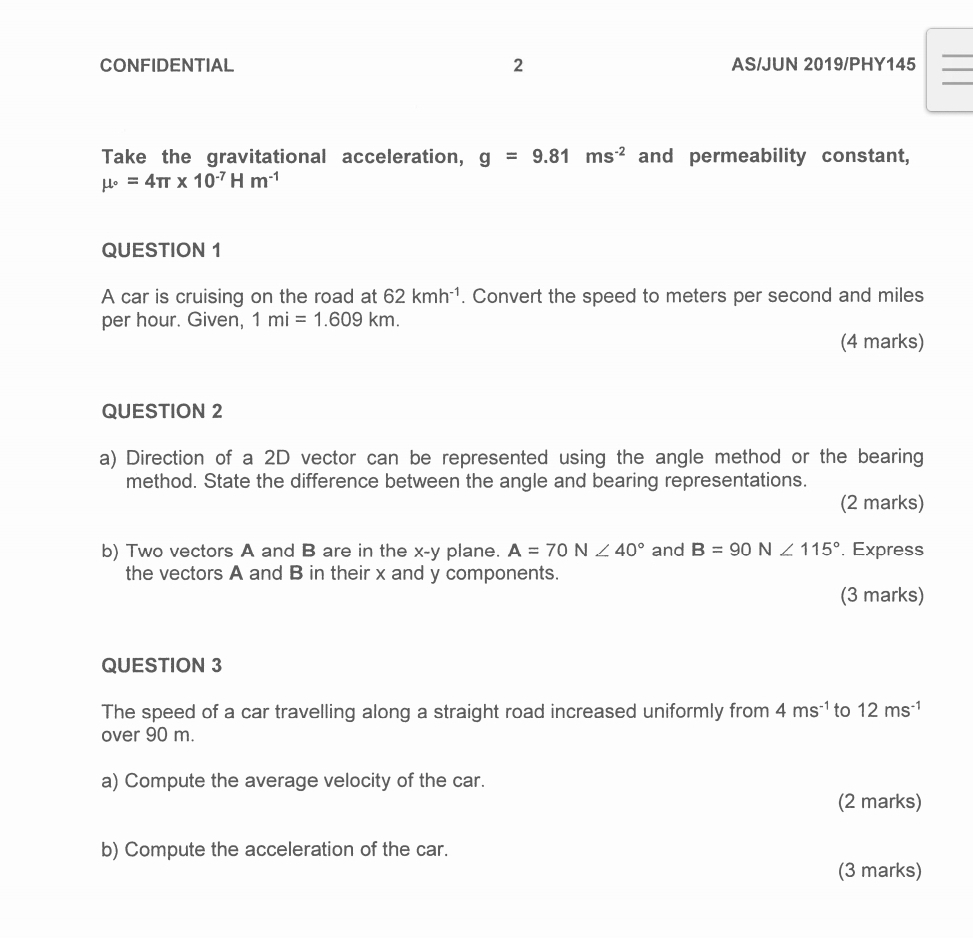 CONFIDENTIAL 2 AS/JUN 2019/PHY145_ 
_ 
Take the gravitational acceleration, g=9.81ms^(-2) and permeability constant,
mu _^circ =4π * 10^(-7)Hm^(-1)
QUESTION 1 
A car is cruising on the road at 62kmh^(-1). Convert the speed to meters per second and miles
per hour. Given, 1mi=1.609km. 
(4 marks) 
QUESTION 2 
a) Direction of a 2D vector can be represented using the angle method or the bearing 
method. State the difference between the angle and bearing representations. 
(2 marks) 
b) Two vectors A and B are in the x-y plane. A=70N∠ 40° and B=90N∠ 115°. Express 
the vectors A and B in their x and y components. 
(3 marks) 
QUESTION 3 
The speed of a car travelling along a straight road increased uniformly from 4ms^(-1) to 12ms^(-1)
over 90 m. 
a) Compute the average velocity of the car. 
(2 marks) 
b) Compute the acceleration of the car. 
(3 marks)