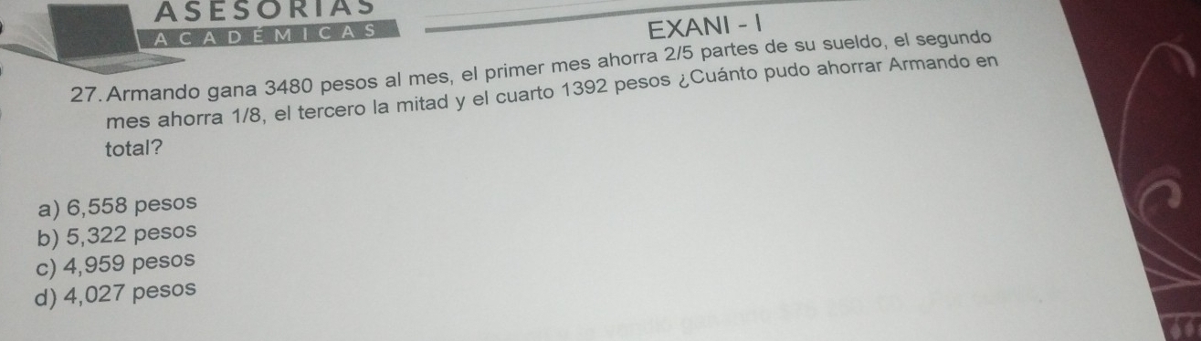 ASESORIAS
A CA D É M I CA S
EXANI - 1
27. Armando gana 3480 pesos al mes, el primer mes ahorra 2/5 partes de su sueldo, el segundo
mes ahorra 1/8, el tercero la mitad y el cuarto 1392 pesos ¿Cuánto pudo ahorrar Armando en
total?
a) 6,558 pesos
b) 5,322 pesos
c) 4,959 pesos
d) 4,027 pesos