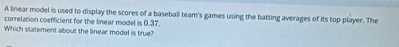 A linear model is used to display the scores of a baseball team's games using the batting averages of its top player. The 
correlation coefficient for the linear model is 0,37. 
Which statement about the linear model is true?