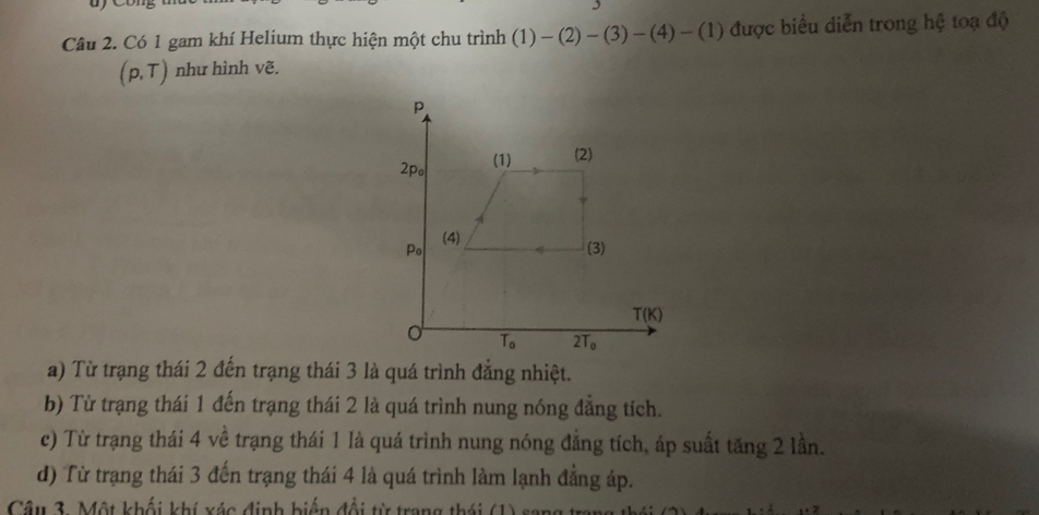 Có 1 gam khí Helium thực hiện một chu trình (1)-(2)-(3)-(4)-(1) được biểu diễn trong hệ toạ độ
(p,T) như hình vẽ.
a) Từ trạng thái 2 đến trạng thái 3 là quá trình đẳng nhiệt.
b) Từ trạng thái 1 đến trạng thái 2 là quá trình nung nóng đẳng tích.
c) Từ trạng thái 4 về trạng thái 1 là quá trình nung nóng đẳng tích, áp suất tăng 2 lần.
d) Từ trạng thái 3 đến trạng thái 4 là quá trình làm lạnh đẳng áp.
Câu 3. Một khối khí xác định biến đổi từ trang thái 6