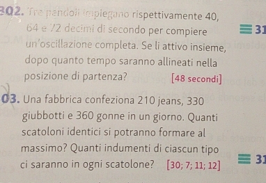 Tre pendoll impiegano rispettivamente 40,
64 e 72 decimi di secondo per compiere 31
un’oscillazione completa. Se li attivo insieme, 
dopo quanto tempo saranno allineati nella 
posizione di partenza? [48 secondi] 
03. Una fabbrica confeziona 210 jeans, 330
giubbotti e 360 gonne in un giorno. Quanti 
scatoloni identici si potranno formare al 
massimo? Quanti indumenti di ciascun tipo 
ci saranno in ogni scatolone? [30;7;11;12] 31