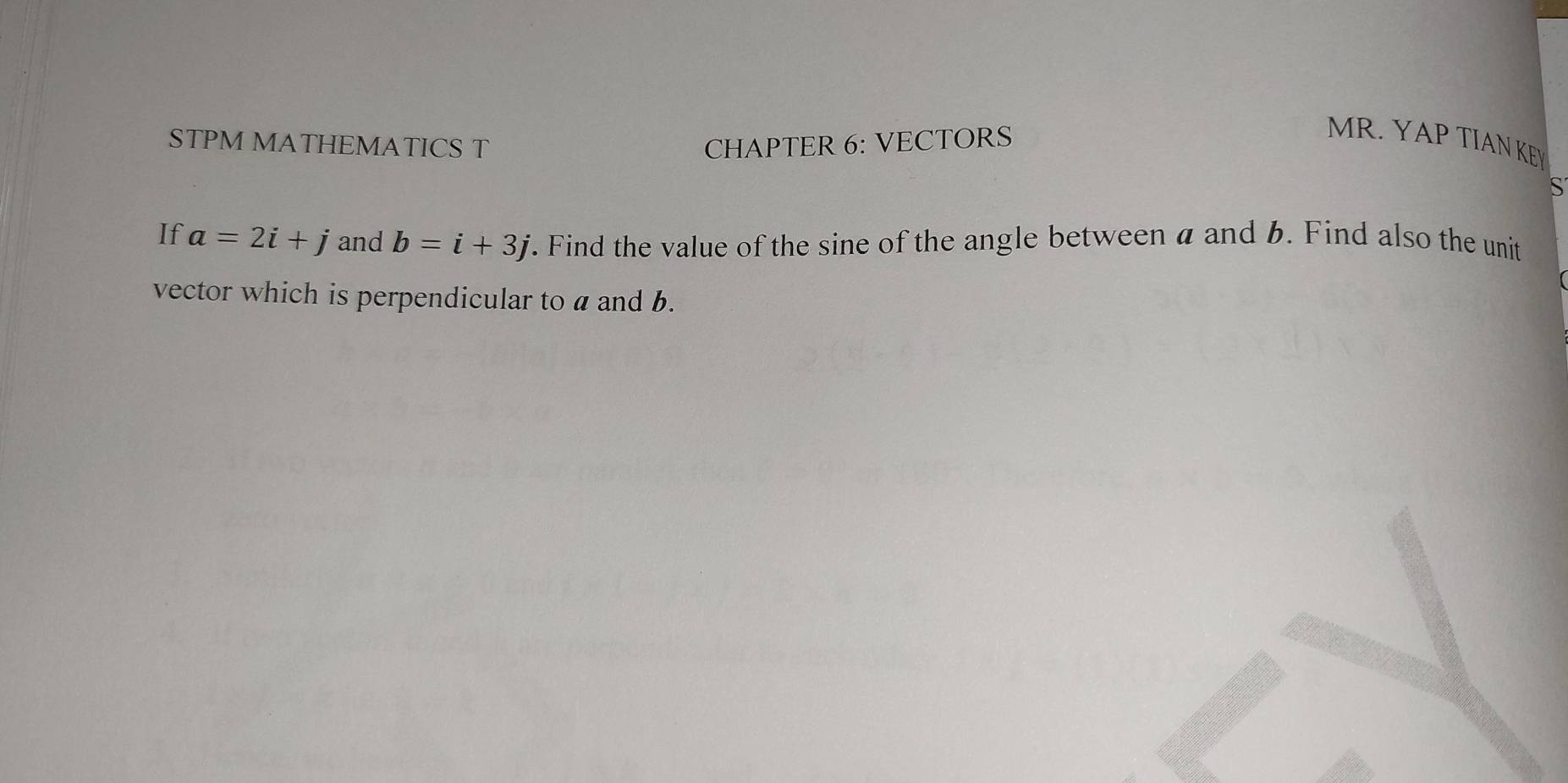 STPM MATHEMATICS T CHAPTER 6: VECTORS 
MR. YAP TIAN KEY 
S 
If a=2i+j and b=i+3j. Find the value of the sine of the angle between a and 6. Find also the unit 
vector which is perpendicular to a and b.