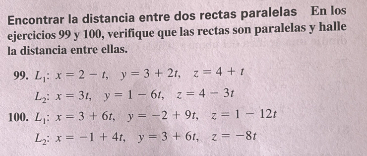 Encontrar la distancia entre dos rectas paralelas En los 
ejercicios 99 y 100, verifique que las rectas son paralelas y halle 
la distancia entre ellas. 
99. L_1:x=2-t, y=3+2t, z=4+t
L_2:x=3t, y=1-6t, z=4-3t
100. L_1:x=3+6t, y=-2+9t, z=1-12t
L_2:x=-1+4t, y=3+6t, z=-8t