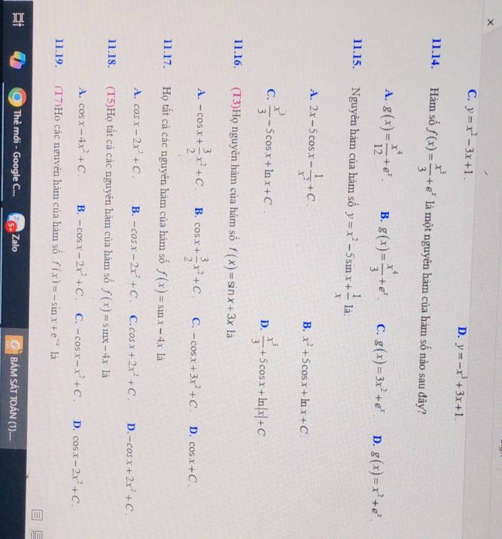 C. y=x^2-3x+1.
D. y=-x^3+3x+1.
11.14. Hàm số f(x)= x^3/3 +e^x là một nguyên hàm của hàm số nào sau đây?
A. g(x)= x^4/12 +e^x. B. g(x)= x^4/3 +e^x. C. g(x)=3x^2+e^x D. g(x)=x^2+e^x.
11.15. Nguyên hàm của hàm số y=x^2-5sin x+ 1/x  là:
A. 2x-5cos x- 1/x^2 +C.
B. x^2+5cos x+ln x+C.
C.  x^3/3 -5cos x+ln x+C
D.  x^3/3 +5cos x+ln |x|+C
11.16. (T3)Họ nguyên hàm của hàm số f(x)=sin x+3x là
A. -cos x+ 3/2 x^2+C. B. cos x+ 3/2 x^2+C C. -cos x+3x^2+C. D. cos x+C.
11.17. Họ tất cả các nguyên hàm của hàm số f(x)=sin x-4x1a
A. cos x-2x^2+C. B. -cos x-2x^2+C. C. cos x+2x^2+C. D. -cos x+2x^2+C.
11.18. (T5)Họ tất cả các nguyên hàm của hàm số f(x)=sin x-4x1a
A. cos x-4x^2+C. B. -cos x-2x^2+C C. -cos x-x^2+C. D. cos x-2x^2+C.
11.19. (T7)Ho các nguyên hàm của hàm số f(x)=-sin x+e^(-x)1dot a
Thẻ mới - Google C... Zalo BÁM SÁT TOÁN (1)....