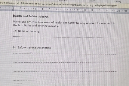 Inted Editing 
oes not support all of the features of this document's format. Some content might be missing or displayed improperly. 
Health and Safety training. 
Name and describe two areas of health and safety training required for new staff in 
the hospitality and catering industry. 
1a) Name of Training 
_ 
b) Safety training Description 
_ 
_ 
_ 
_ 
_ 
_ 
_ 
_