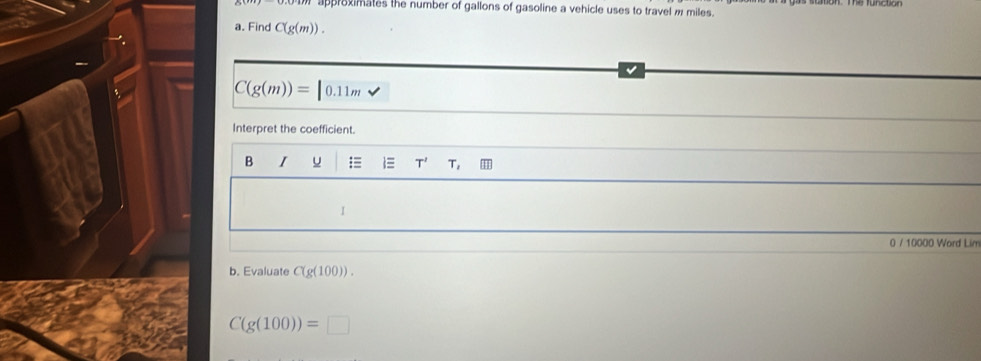 approximates the number of gallons of gasoline a vehicle uses to travel m miles. 
a. Find C(g(m)). 
√
C(g(m))= 0.11m
Interpret the coefficient. 
B I u ≡ T' T, 
I 
0 / 10000 Word Lim 
b. Evaluate C(g(100)).
C(g(100))=□