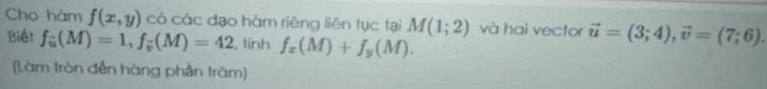 Cho hàm f(x,y) có các đạo hàm riêng liên tục tại M(1;2) và hai vector vector u=(3;4), vector v=(7;6). 
Biết f_u(M)=1, f_v(M)=42 , tính f_x(M)+f_y(M). 
(Làm tròn đến hàng phần trăm]