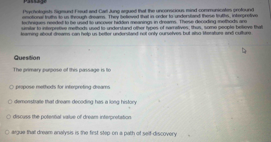 Passage
Psychologists Sigmund Freud and Carl Jung argued that the unconscious mind communicates profound
emotional truths to us through dreams. They believed that in order to understand these truths, interpretive
techniques needed to be used to uncover hidden meanings in dreams. These decoding methods are
similar to interpretive methods used to understand other types of narratives; thus, some people believe that
learning about dreams can help us better understand not only ourselves but also literature and culture.
Question
The primary purpose of this passage is to
propose methods for interpreting dreams
demonstrate that dream decoding has a long history
discuss the potential value of dream interpretation
argue that dream analysis is the first step on a path of self-discovery