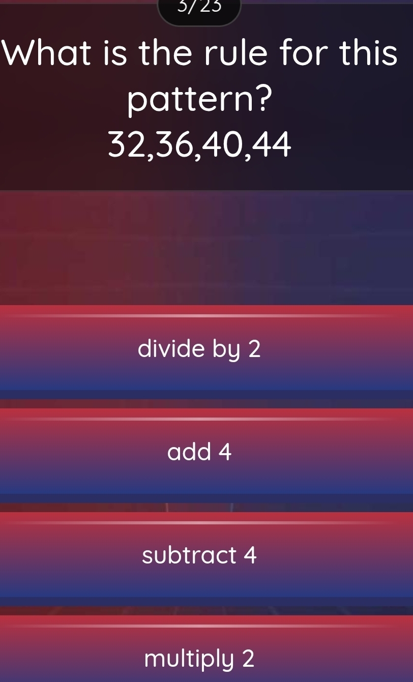 5/ 23
What is the rule for this
pattern?
32, 36, 40, 44
divide by 2
add 4
subtract 4
multiply 2