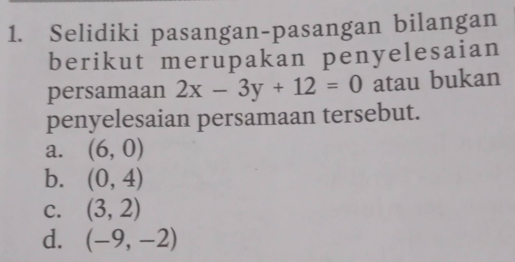 Selidiki pasangan-pasangan bilangan
berikut merupakan penyelesaian
persamaan 2x-3y+12=0 atau bukan
penyelesaian persamaan tersebut.
a. (6,0)
b. (0,4)
C. (3,2)
d. (-9,-2)