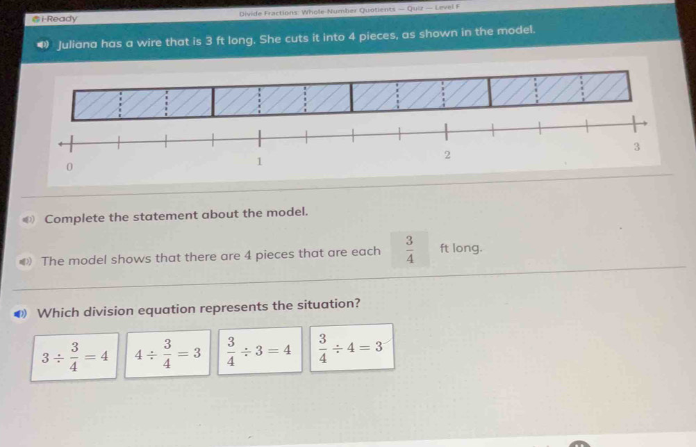 i-Ready Divide Fractions: Whole-Number Quotients — Quiz — Level F
Juliana has a wire that is 3 ft long. She cuts it into 4 pieces, as shown in the model.
€ Complete the statement about the model.
The model shows that there are 4 pieces that are each  3/4  ft long.
D Which division equation represents the situation?
3/  3/4 =4 4/  3/4 =3  3/4 / 3=4  3/4 / 4=3