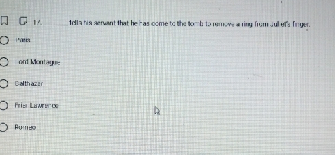 tells his servant that he has come to the tomb to remove a ring from Juliet's finger.
Paris
Lord Montague
Balthazar
Friar Lawrence
Romeo