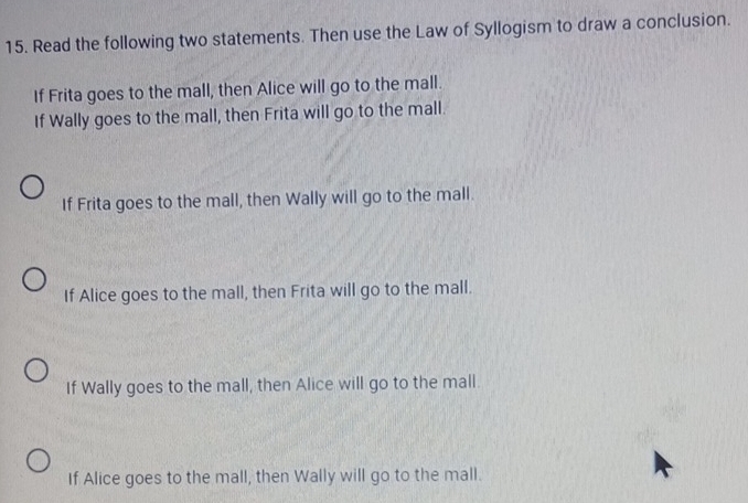 Read the following two statements. Then use the Law of Syllogism to draw a conclusion.
If Frita goes to the mall, then Alice will go to the mall.
If Wally goes to the mall, then Frita will go to the mall.
If Frita goes to the mall, then Wally will go to the mall.
If Alice goes to the mall, then Frita will go to the mall.
If Wally goes to the mall, then Alice will go to the mall.
If Alice goes to the mall, then Wally will go to the mall.