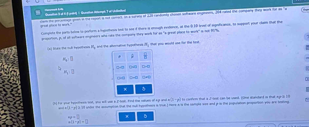 Homowork 045 
Question 3 of 4 (1 point) | Question Attempt: 7 of Unlimited 
claim the percentage given in the report is not correct. In a survey of 220 randomly chosen software engineers, 204 rated the company they work for as "a Espt 
great place to work." 
Complete the parts below to perform a hypothesis test to see if there is enough evidence, at the 0.10 level of significance, to support your claim that the 
proportion, p, of all software engineers who rate the company they work for as "a great place to wo k° is not 91%. 
(a) State the null hypothesis H_0 and the alternative hypothesis H_1 that you would use for the test.
H_0:□
widehat p  □ /□  
□ □ ≤ □ □ >□
H_1:□
□ ≥ □ □ =□ □ != □
× 5 
(b) For your hypothesis test, you will use a Z -test. Find the values of ηр and (1-p) to confirm that a Z -test can be used. (One standard is that np≥ 10
and n (1-p)≥ 10 under the assumption that the null hypothesis is true.) Here η is the sample size and p is the population proportion you are testing.
np=□
×
n(1-p)=□