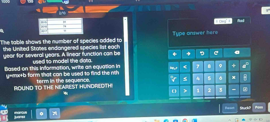 1000 Q 130 
2/10 
Deg II 
Rad 
Type answer here 
The table shows the number of species added to 
the United States endangered species list each
year for several years. A linear function can be 
used to model the data. 
Based on this information, write an equation in
7 8 9 ÷
y=mx+b form that can be used to find the nth 
term in the sequence. 4 5 6 x
ROUND TO THE NEAREST HUNDREDTH!
1 2 3 - 
Reset 
marcus Stuck? Pass 
juarez