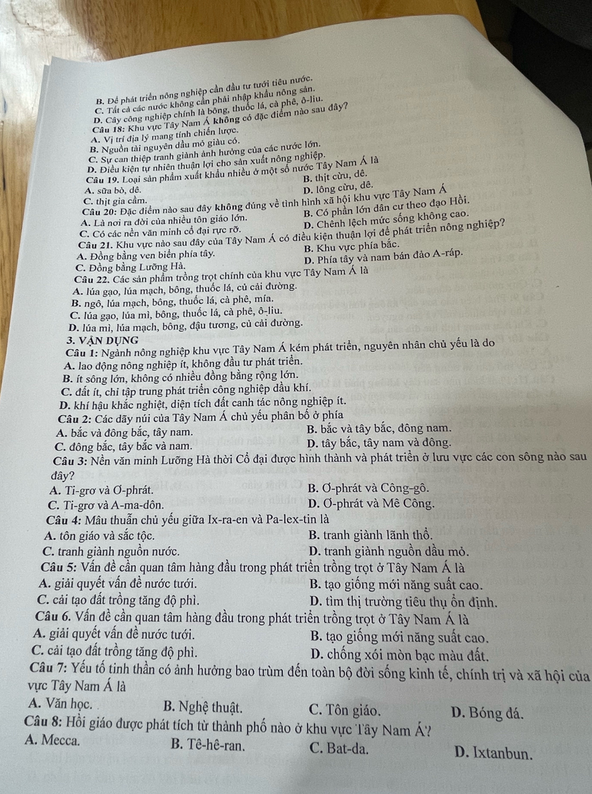 B. Để phát triển nông nghiệp cần đầu tư tưới tiêu nước.
C. Tất cả các nước không cần phải nhập khẩu nông sản.
D. Cây công nghiệp chính là bông, thuốc lá, cà phê, ô-liu.
Câu 18: Khu vực Tây Nam Á không có đặc điểm nào sau dây?
A. Vị trí địa lý mang tính chiến lược.
B. Nguồn tài nguyên dầu mỏ giàu có.
C. Sự can thiệp tranh giành ảnh hưởng của các nước lớn.
D. Điều kiện tự nhiên thuận lợi cho sản xuất nông nghiệp.
Câu 19. Loại sản phẩm xuất khẩu nhiều ở một số nước Tây Nam Á là
B. thịt cừu, dê.
A. sữa bò, dê.
D. lông cừu, dê.
Câu 20: Đặc điểm nào sau đây không đúng về tình hình xã hội khu vực Tây Nam Á
C. thịt gia cầm.
B. Có phần lớn dân cư theo đạo Hồi.
D. Chênh lệch mức sống không cao.
A. Là nơi ra đời của nhiều tôn giáo lớn.
C. Có các nền văn minh cổ đại rực rỡ.
Câu 21. Khu vực nào sau đây của Tây Nam Á có điều kiện thuận lợi để phát triển nông nghiệp?
A. Đồng bằng ven biển phía tây. B. Khu vực phía bắc.
C. Đồng bằng Lưỡng Hà. D. Phía tây và nam bán đảo A-ráp.
Câu 22. Các sản phẩm trồng trọt chính của khu vực Tây Nam Á là
A. lúa gạo, lúa mạch, bông, thuốc lá, củ cải đường.
B. ngô, lúa mạch, bông, thuốc lá, cà phê, mía.
C. lúa gạo, lúa mì, bông, thuốc lá, cà phê, ô-liu.
D. lúa mì, lúa mạch, bông, đậu tương, củ cải đường.
3. Vận dụng
Câu 1: Ngành nông nghiệp khu vực Tây Nam Á kém phát triển, nguyên nhân chủ yếu là do
A. lao động nông nghiệp ít, không đầu tư phát triển.
B. ít sông lớn, không có nhiều đồng bằng rộng lớn.
C. đất ít, chi tập trung phát triển công nghiệp dầu khí.
D. khí hậu khắc nghiệt, diện tích đất canh tác nông nghiệp ít.
Câu 2: Các dãy núi của Tây Nam Á chủ yếu phân bố ở phía
A. bắc và đông bắc, tây nam. B. bắc và tây bắc, đông nam.
C. đông bắc, tây bắc và nam. D. tây bắc, tây nam và đông.
Câu 3: Nền văn minh Lưỡng Hà thời Cổ đại được hình thành và phát triền ở lưu vực các con sông nào sau
đây?
A. Ti-grơ và Ơ-phrát. B. Ơ-phrát và Công-gô.
C. Ti-grơ và A-ma-dôn. D. Ơ-phrát và Mê Công.
Câu 4: Mâu thuẫn chủ yếu giữa Ix-ra-en và Pa-lex-tin là
A. tôn giáo và sắc tộc. B. tranh giành lãnh thổ.
C. tranh giành nguồn nước. D. tranh giành nguồn dầu mỏ.
Câu 5: Vấn đề cần quan tâm hàng đầu trong phát triển trồng trọt ở Tây Nam Á là
A. giải quyết vấn đề nước tưới.  B. tạo giống mới năng suất cao.
C. cải tạo đất trồng tăng độ phì. D. tìm thị trường tiêu thụ ổn định.
Câu 6. Vấn đề cần quan tâm hàng đầu trong phát triển trồng trọt ở Tây Nam Á là
A. giải quyết vấn đề nước tưới. B. tạo giống mới năng suất cao.
C. cải tạo đất trồng tăng độ phì. D. chống xói mòn bạc màu đất.
Câu 7: Yếu tố tinh thần có ảnh hưởng bao trùm đến toàn bộ đời sống kinh tế, chính trị và xã hội của
vực Tây Nam Á là
A. Văn học. B. Nghệ thuật. C. Tôn giáo. D. Bóng đá.
Câu 8: Hồi giáo được phát tích từ thành phố nào ở khu vực Tây Nam Á'
A. Mecca. B. Tê-hê-ran. C. Bat-da. D. Ixtanbun.