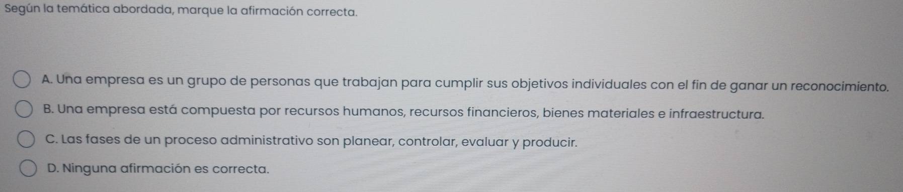 Según la temática abordada, marque la afirmación correcta.
A. Una empresa es un grupo de personas que trabajan para cumplir sus objetivos individuales con el fin de ganar un reconocimiento.
B. Una empresa está compuesta por recursos humanos, recursos financieros, bienes materiales e infraestructura.
C. Las fases de un proceso administrativo son planear, controlar, evaluar y producir.
D. Ninguna afirmación es correcta.