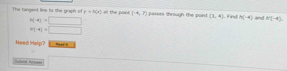 The tangent line to the graph of y=h(x) at the point (-4,7) passes through the point (1,4). Find h(-4) and h'(-4).
h(-4)=□
h'(-4)=□
Need Help? Read It 
Submit Answer