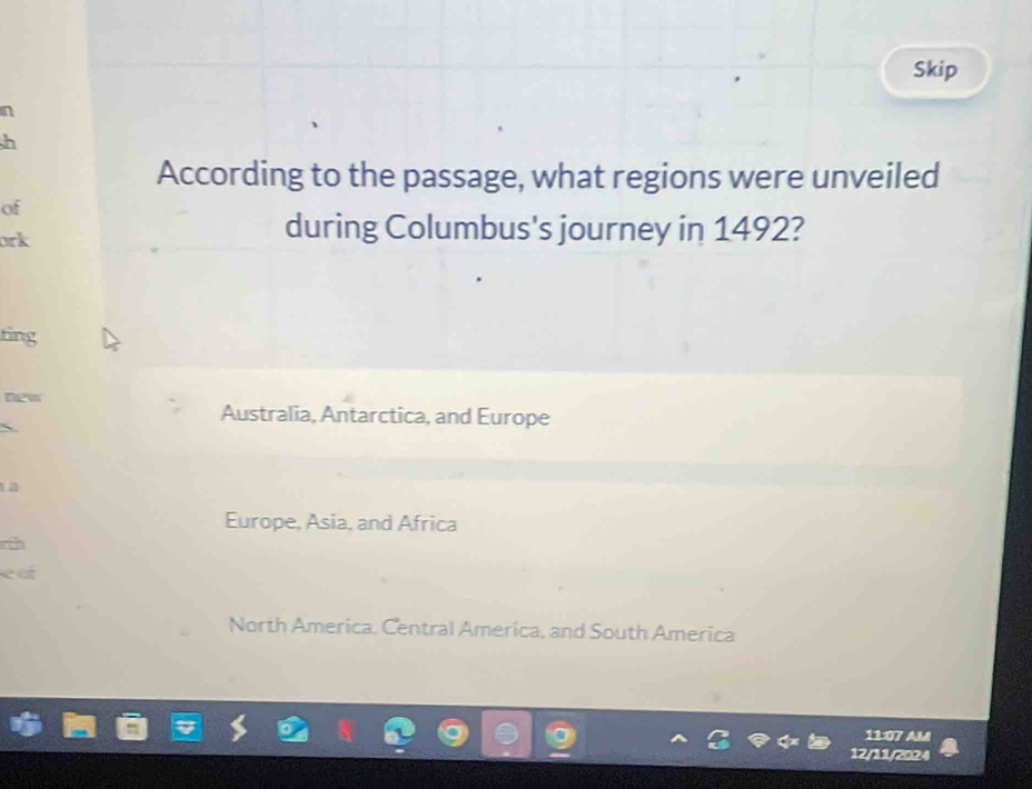 Skip
n
h
According to the passage, what regions were unveiled
of
ork
during Columbus's journey in 1492?
ting
new
Australia, Antarctica, and Europe

a
Europe, Asia, and Africa
rch
a
North America. Central America, and South America
11:07 AM
12/11/2024