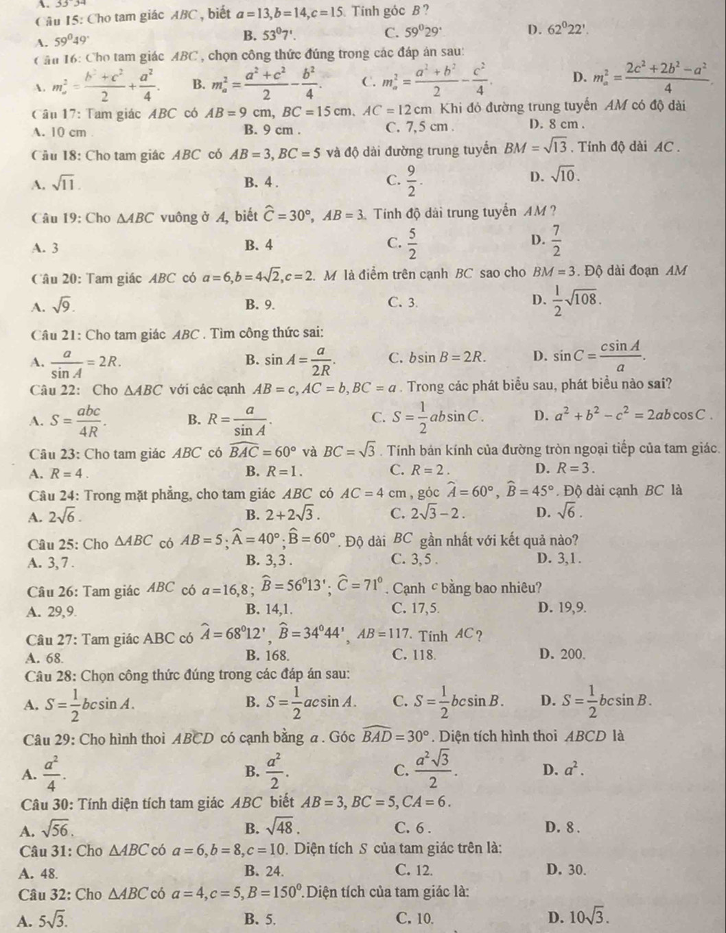 33°3
Câu 15: Cho tam giác ABC , biết a=13,b=14,c=15 Tính góc B ?
A. 59°49°
B. 53°7'. C. 59^029° D. 62°22'.
Căn 16: Cho tam giác ABC , chọn công thức đúng trong các đáp án sau:
A. m^2= (b^2+c^2)/2 + a^2/4 . B. m_a^(2=frac a^2)+c^22- b^2/4 . C. m_a^(2=frac a^2)+b^22- c^2/4 . D. m_a^(2=frac 2c^2)+2b^2-a^24.
Câu 17: Tam giác ABC có AB=9cm,BC=15cm,AC=12cm Khi đó đường trung tuyến AM có độ dài
A. 10 cm . B. 9 cm . C. 7,5 cm . D. 8 cm .
Câu 18: Cho tam giác ABC có AB=3,BC=5 và độ dài đường trung tuyến BM=sqrt(13). Tính độ dài AC .
A. sqrt(11). B. 4 . C.  9/2 .
D. sqrt(10).
Câu 19: Cho △ ABC vuông ở A, biết widehat C=30°,AB=3 Tính độ dài trung tuyến AM ?
D.
A. 3 B. 4 C.  5/2   7/2 
Câu 20: Tam giác ABC có a=6,b=4sqrt(2),c=2. M là điểm trên cạnh BC sao cho BM=3. Độ dài đoạn AM
A. sqrt(9). B. 9. C. 3. D.  1/2 sqrt(108).
Câu 21: Cho tam giác ABC . Tìm công thức sai:
A.  a/sin A =2R. sin A= a/2R . C. bsin B=2R. D. sin C= csin A/a .
B.
Câu 22: Cho △ ABC với các cạnh AB=c,AC=b,BC=a. Trong các phát biểu sau, phát biểu nào sai?
A. S= abc/4R . R= a/sin A . S= 1/2 absin C. D. a^2+b^2-c^2=2abcos C.
B.
C.
Câu 23: Cho tam giác ABC có widehat BAC=60° và BC=sqrt(3). Tính bán kính của đường tròn ngoại tiếp của tam giác.
A. R=4. B. R=1. C. R=2. D. R=3.
Câu 24: Trong mặt phẳng, cho tam giác ABC có AC=4 cm , góc widehat A=60°,widehat B=45°. Độ dài cạnh BC là
A. 2sqrt(6). B. 2+2sqrt(3). C. 2sqrt(3)-2. D. sqrt(6).
Câu 25: Cho △ ABC có AB=5;widehat A=40°;widehat B=60°. Độ dài BC gần nhất với kết quả nào?
A. 3, 7 . B. 3, 3 . C. 3,5 . D. 3,1.
Câu 26: Tam giác ABC có a=16,8;widehat B=56°13';widehat C=71°. Cạnh c bằng bao nhiêu?
A. 29,9. B. 14,1. C. 17,5. D. 19,9.
Câu 27: Tam giác ABC có widehat A=68°12',widehat B=34°44',AB=117 Tính AC?
A. 68. B. 168. C. 118. D. 200.
Câu 28: Chọn công thức đúng trong các đáp án sau:
A. S= 1/2 bcsin A. S= 1/2  ac csin A. C. S= 1/2 bcsin B. D. S= 1/2 bcsin B.
B.
Câu 29: Cho hình thoi ABCD có cạnh bằng a . Góc widehat BAD=30°. Diện tích hình thoi ABCD là
A.  a^2/4 .  a^2/2 .  a^2sqrt(3)/2 .
B.
C.
D. a^2.
Câu 30: Tính diện tích tam giác ABC biết AB=3,BC=5,CA=6.
A. sqrt(56). B. sqrt(48). C. 6 . D. 8 .
* Câu 31: Cho △ ABC có a=6,b=8,c=10. Diện tích S của tam giác trên là:
A. 48. B. 24. C. 12. D. 30.
Câu 32: Cho △ ABC có a=4,c=5,B=150° : Diện tích của tam giác là:
A. 5sqrt(3). B. 5. C. 10. D. 10sqrt(3).