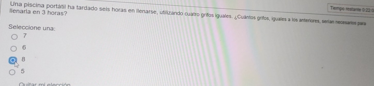 Tiempo restante 0:22:0
llenarla en 3 horas?
Una piscina portátil ha tardado seis horas en Ilenarse, utilizando cuatro grifos iguales. ¿Cuántos grifos, iguales a los anteriores, serian necesarios para
Seleccione una:
7
6
8
5
Quitor mi elección