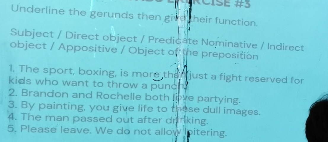 RČISE #3 
Underline the gerunds then give their function. 
Subject / Direct object / Predicate Nominative / Indirect 
object / Appositive / Object of the preposition 
1. The sport, boxing, is more than just a fight reserved for 
kids who want to throw a punch. 
2. Brandon and Rochelle both love partying. 
3. By painting, you give life to these dull images. 
4. The man passed out after drinking. 
5. Please leave. We do not allow pitering.