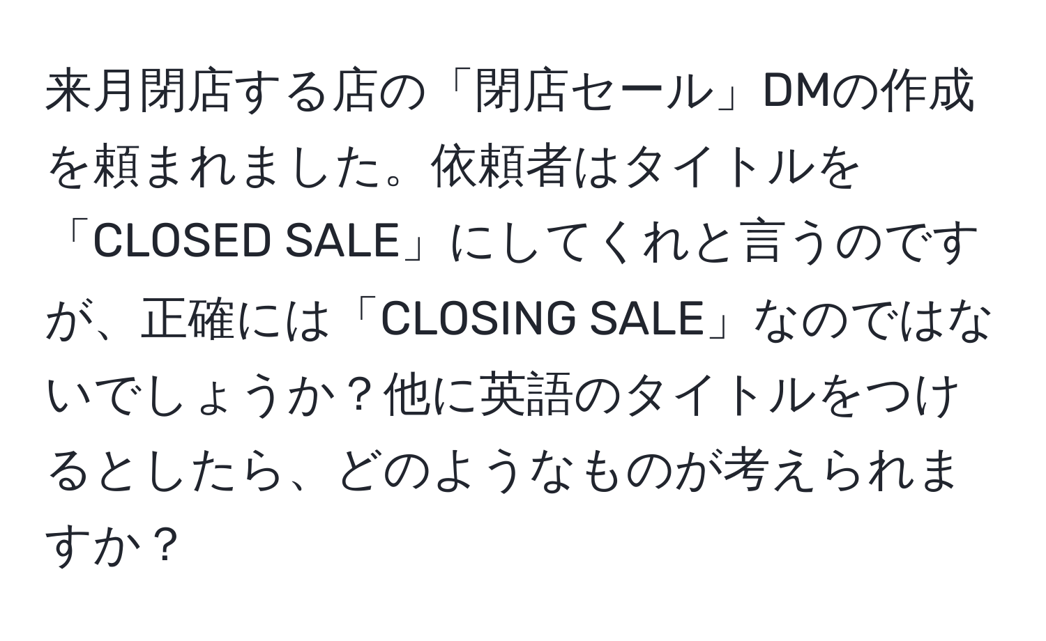 来月閉店する店の「閉店セール」DMの作成を頼まれました。依頼者はタイトルを「CLOSED SALE」にしてくれと言うのですが、正確には「CLOSING SALE」なのではないでしょうか？他に英語のタイトルをつけるとしたら、どのようなものが考えられますか？