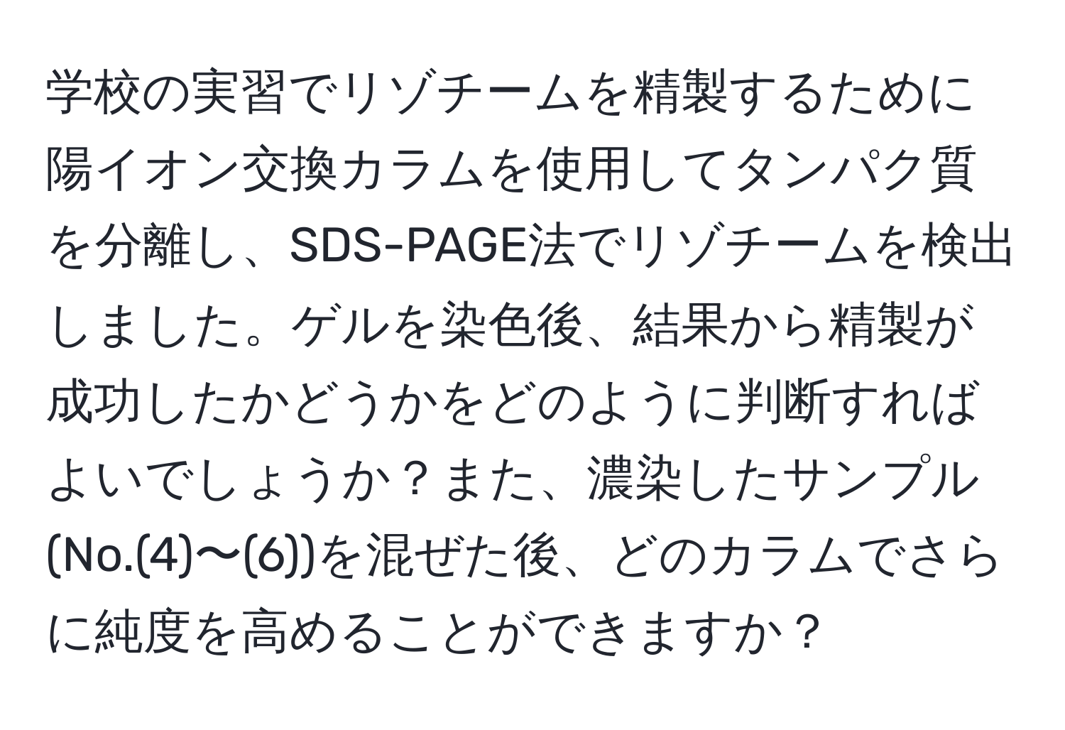 学校の実習でリゾチームを精製するために陽イオン交換カラムを使用してタンパク質を分離し、SDS-PAGE法でリゾチームを検出しました。ゲルを染色後、結果から精製が成功したかどうかをどのように判断すればよいでしょうか？また、濃染したサンプル(No.(4)〜(6))を混ぜた後、どのカラムでさらに純度を高めることができますか？